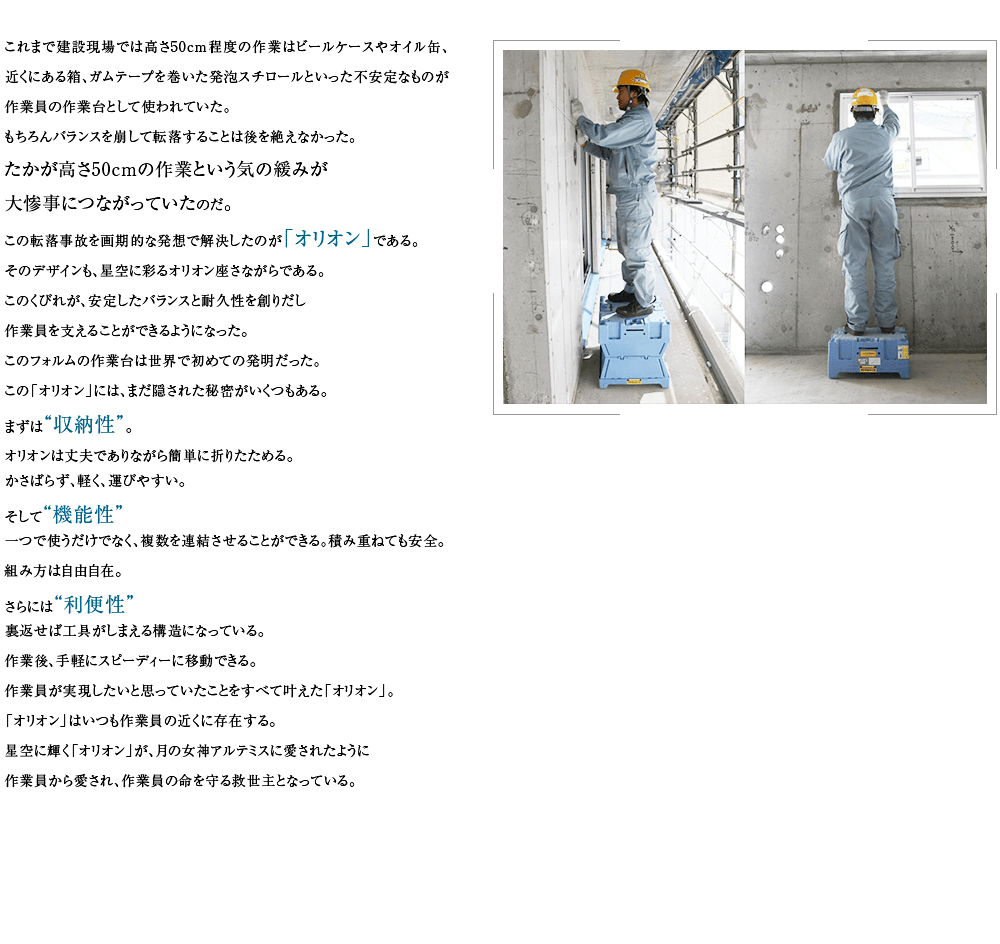 これまで建設現場では高さ50cm程度の作業はビールケースやオイル缶、近くにある箱、ガムテープを巻いた発泡スチロールといった不安定なものが作業員の足場として使われていた。もちろんバランスを崩して転落することは後を絶えなかった。
たかが高さ50cmの作業という気の緩みが大惨事につながっていたのだ。
この転落事故を画期的な発想で解決したのが「オリオン」である。そのデザインも、星空に彩るオリオン座さながらである。このくびれが、安定したバランスと耐久性を創りだし作業員を支えることができようになった。このフォルムの作業台は世界で初めての発明だった。この「オリオン」には、まだ隠された秘密がいくつもある。まずは“収納性”。オリオンは丈夫でありながら簡単に折りたためる。かさばらず、軽く、運びやすい。そして“機能性”一つで使うだけでなく、複数を連結させることができる。積み重ねても安全。組み方は自由自在。さらには“利便性”裏返せば工具がしまえる構造になっている。作業後、手軽にスピーディーに移動できる。作業員が実現したいと思っていたことをすべて叶えた「オリオン」。「オリオン」はいつも作業員の近くに存在する。